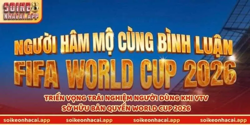 Triển vọng trải nghiệm người dùng khi VTV sở hữu bản quyền World Cup 2026